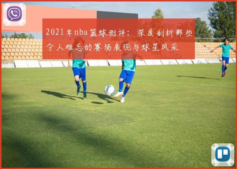 2021年nba篮球测评:深度剖析那些令人难忘的赛场表现与球星风采