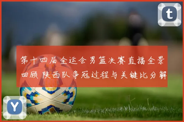 第十四届全运会男篮决赛直播全景回顾 陕西队争冠过程与关键比分解析