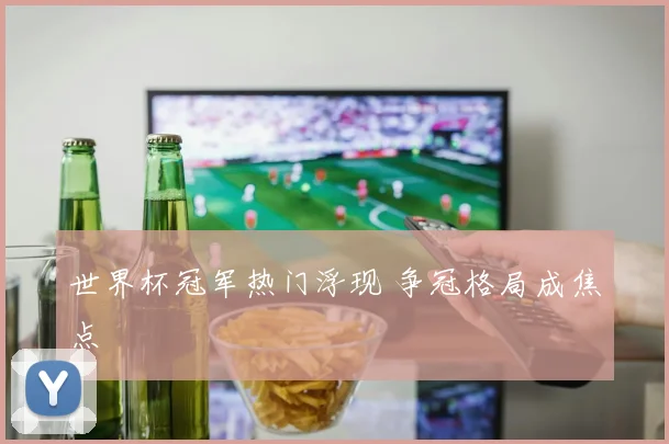世界杯冠军热门浮现 争冠格局成焦点
