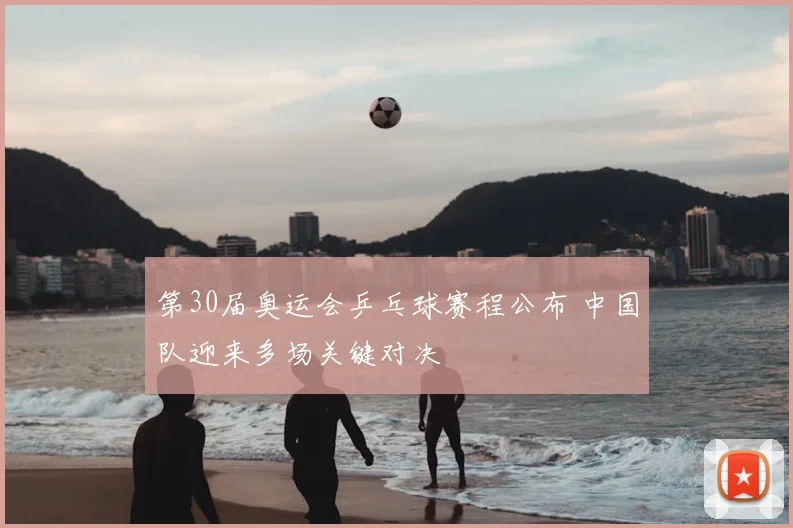 第30届奥运会乒乓球赛程公布 中国队迎来多场关键对决